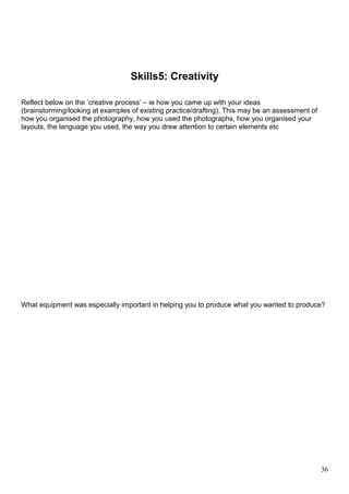 Skills5: Creativity 
Reflect below on the ‘creative process’ – ie how you came up with your ideas 
(brainstorming/looking at examples of existing practice/drafting). This may be an assessment of 
how you organised the photography, how you used the photographs, how you organised your 
layouts, the language you used, the way you drew attention to certain elements etc 
What equipment was especially important in helping you to produce what you wanted to produce? 
36 
