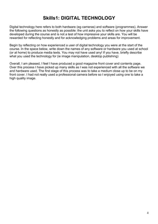 Skills1: DIGITAL TECHNOLOGY 
Digital technology here refers to both hardware (eg cameras) and software (programmes). Answer 
the following questions as honestly as possible: the unit asks you to reflect on how your skills have 
developed during the course and is not a test of how impressive your skills are. You will be 
rewarded for reflecting honestly and for acknowledging problems and areas for improvement. 
Begin by reflecting on how experienced a user of digital technology you were at the start of the 
course. In the space below, write down the names of any software or hardware you used at school 
(or at home) to produce media texts. You may not have used any! If you have, briefly describe 
what you used the technology for (ie image manipulation, desktop publishing) 
Overall, I am pleased, I feel I have produced a good magazine front cover and contents page. 
Over this process I have picked up many skills as I was not experienced with all the software we 
and hardware used. The first stage of this process was to take a medium close up to be on my 
front cover. I had not really used a professional camera before so I enjoyed using one to take a 
high quality image. 
4 
 