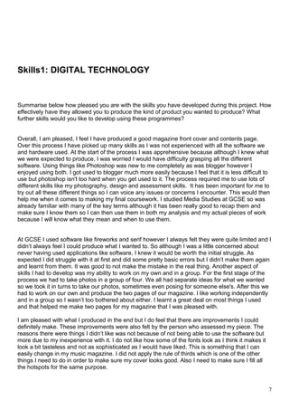 Skills1: DIGITAL TECHNOLOGY 
Summarise below how pleased you are with the skills you have developed during this project. How 
effectively have they allowed you to produce the kind of product you wanted to produce? What 
further skills would you like to develop using these programmes? 
Overall, I am pleased, I feel I have produced a good magazine front cover and contents page. 
Over this process I have picked up many skills as I was not experienced with all the software we 
and hardware used. At the start of the process I was apprehensive because although I knew what 
we were expected to produce, I was worried I would have difficulty grasping all the different 
software. Using things like Photoshop was new to me completely as was blogger however I 
enjoyed using both. I got used to blogger much more easily because I feel that it is less difficult to 
use but photoshop isn't too hard when you get used to it. The process required me to use lots of 
different skills like my photography, design and assessment skills. It has been important for me to 
try out all these different things so I can voice any issues or concerns I encounter. This would then 
help me when it comes to making my final coursework. I studied Media Studies at GCSE so was 
already familiar with many of the key terms although it has been really good to recap them and 
make sure I know them so I can then use them in both my analysis and my actual pieces of work 
because I will know what they mean and when to use them. 
At GCSE I used software like fireworks and serif however I always felt they were quite limited and I 
didn’t always feel I could produce what I wanted to. So although I was a little concerned about 
never having used applications like software, I knew it would be worth the initial struggle. As 
expected I did struggle with it at first and did some pretty basic errors but I didn’t make them again 
and learnt from them. It was good to not make the mistake in the real thing. Another aspect of 
skills I had to develop was my ability to work on my own and in a group. For the first stage of the 
process we had to take photos in a group of four. We all had separate ideas for what we wanted 
so we took it in turns to take our photos, sometimes even posing for someone else's. After this we 
had to work on our own and produce the two pages of our magazine. I like working independently 
and in a group so I wasn’t too bothered about either. I learnt a great deal on most things I used 
and that helped me make two pages for my magazine that I was pleased with. 
I am pleased with what I produced in the end but I do feel that there are improvements I could 
definitely make. These improvements were also felt by the person who assessed my piece. The 
reasons there were things I didn’t like was not because of not being able to use the software but 
more due to my inexperience with it. I do not like how some of the fonts look as I think it makes it 
look a bit tasteless and not as sophisticated as I would have liked. This is something that I can 
easily change in my music magazine. I did not apply the rule of thirds which is one of the other 
things I need to do in order to make sure my cover looks good. Also I need to make sure I fill all 
the hotspots for the same purpose. 
7 
 