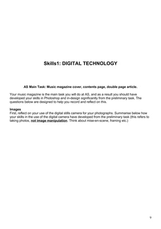 Skills1: DIGITAL TECHNOLOGY 
AS Main Task: Music magazine cover, contents page, double page article. 
Your music magazine is the main task you will do at AS, and as a result you should have 
developed your skills in Photoshop and in-design significantly from the preliminary task. The 
questions below are designed to help you record and reflect on this. 
Images 
First, reflect on your use of the digital stills camera for your photographs. Summarise below how 
your skills in the use of the digital camera have developed from the preliminary task (this refers to 
taking photos, not image manipulation. Think about mise-en-scene, framing etc.) 
9 
 