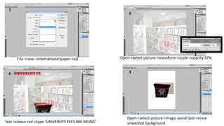 2 
File->new->international paper->a3 Open->select picture->transform->scale->opacity 37% 
4 3 
Open->select picture->magic wand tool->erase 
1 
Text->colour red->type ‘UNIVERSITY FEES ARE RISING’ unwanted background 
 