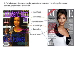 1. “In what ways does your media product use, develop or challenge forms and 
conventions of media products?” 
masthead 
coverlines 
Main coverline 
Main image 
Barcode 
Date of issue 
 