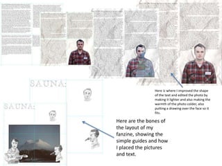 Here is where I improved the shape 
of the text and edited the photo by 
making it lighter and also making the 
warmth of the photo colder, also 
putting a drawing over the face so it 
fits. 
Here are the bones of 
the layout of my 
fanzine, showing the 
simple guides and how 
I placed the pictures 
and text. 
 