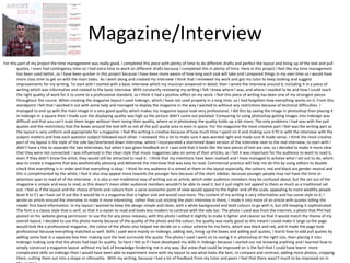 Magazine/Interview 
For this part of my project the time management was really good, I completed this piece with plenty of time to do different drafts and perfect the layout and lining up of the text and pull 
quotes. I even had contingency time so I had extra time to work on different drafts because I completed this in plenty of time. Here in this project I feel like my time management 
has been used better, as I have been quicker in this project because I have been more aware of how long each task will take and I prepared things in my own time so I would have 
more class time to get on with the main tasks. As I went along and created my interview I think that I reviewed my work and got my tutor to keep looking and suggest 
improvements for my writing. To start with I started with a basic interview which my musician answered in detail, then I wrote the interview around it, including it in a piece of 
writing which was informative and related to the basic interview. With constantly reviewing my writing I felt I knew where I was, and where I needed to be and how I could reach 
the right quality of work for it to come to a professional standard, so I think it had a positive effect on my work. I feel this piece of writing has been one of my strongest pieces 
throughout the course. When creating the magazine layout I used Indesign, which I have not used properly in a long time, so I had forgotten how everything works on it. From this 
standpoint I felt that I worked it out with some help and managed to display the magazine in the way I wanted to without any restrictions because of technical difficulties. I 
managed to end up with the main image in a very good quality which makes my magazine layout look very professional, I did this by saving the image in photoshop then placing it 
in Indesign in a square then I made sure the displaying quality was high so the picture didn’t come out pixilated. Comparing to using photoshop getting images into Indesign was 
difficult and that you can’t scale them larger without them losing their quality, where as in photoshop the quality holds up a bit more. The only problems I had was with the pull 
quotes and the restrictions that the boxes around the text left so not all the pull quote area is even in space. For the magazine the most creative part I feel was the writing part as 
the layout is very uniform and appropriate for a magazine. I feel the writing is creative because of how much time I spent on it and making sure it fit in with the interview with the 
subject matters and how each question subject followed each other. I reviewed this a lot to make sure it was worded right and made sure it made sense. I think the most creative 
part of my layout is the style of the side bar/shortened down interview, where I incorporated a shortened down version of the interview next to the real interview, to start with I 
didn’t have a line to separate the two interviews, but when I was given feedback on it I was told that it looks like the two pieces of text are one, so I decided to make it more clear 
that they were not connected. I was influenced in the clean style that music magazines take on some of their articles, as I felt it was important for the audience to want to read it, 
even if they didn’t know the artist, they would still be attracted to read it. I think that my intentions have been realised and I have managed to achieve what I set out to do, which 
was to create a magazine that was aesthetically pleasing and delivered the interview that was easy to read. Commercial practice will help me do this by using editors to double 
check that everything is in order and that everything is okay. I think for my audience it is aimed at them in the layout especially, the colours, red and black are gender neutral and 
this is complimented by the white, I feel it also may appeal more towards the younger fans because of the short sidebar, because younger people may not have the time or 
attention span to read all of the interview , it is also a non-traditional way of writing out an article, which older audience members may be confused about, but the set out of the 
magazine is simple and easy to read, so this doesn’t mean older audience members wouldn’t be able to read it, but it just might not appeal to them as much as a traditional set 
out. I feel as if the layout and the choice of fonts and colours from a socio-economic point of view would appeal to the higher end of the scale, appealing to more wealthy people 
level B to C1 as I have set it out like it would be in a magazine that is higher end and would cost more. The content of my writing is very informative and has some style to it, I 
wrote an article around the interview to make it more interesting, rather than just sticking the plain interview in there, I made it into more of an article with quotes telling the 
reader first hand information. In my layout I wanted to keep the design simple and clean, with a white background and bold colours to go with it, but still keeping it sophisticated. 
The font is a classic style that is serif, so that it is easier to read and looks less modern to contrast with the side bar. The photo I used was from the internet, a photo that Phil had 
posted on his website giving permission to use this for any press releases, with this photo I edited it slightly to make it lighter and cleaner so that it would match the theme of my 
overall layout. I decided to use this photo mainly because of the quality of the photo and the colour, the quality was really good so this meant I could make it large so the page 
would look like a professional magazine, the colour of the photo also helped me decide on a colour scheme for my fonts, which was black and red, and it made the page look 
professional because everything matched so well. Skills I used were mainly on Indesign, adding text, lining up the boxes and adding pull quotes, I learnt how to add pull quotes by 
adding some text in a separate box then making sure the text surrounds the quote. The photo I used I went on to saving it in photoshop at the right size, then placing it into 
Indesign making sure that the photo had kept its quality. So here I felt as if I have developed my skills in Indesign because I started out not knowing anything and I learned how to 
simply construct a magazine layout without my lack of knowledge hindering me in any way. But areas that could be improved on is the fact that I could have learnt more 
complicated skills on Indesign then I would have been able to experiment more with my layout to see what looks the best, to compare and contrast, adding more photos, cropping 
them, cutting them out into a shape or silhouette. With my writing, because I had a lot of feedback from my tutor and peers I feel that there wasn’t much to be improved on in 
this section. 
 