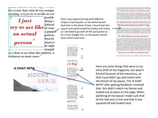 Here I was experimenting with different 
shapes of pull quotes, to see which would 
look best in the block of text, I found that this 
square pull quote looked too bulky and messy, 
so I decided to go with all the pull quotes to 
be in one straight line, so the quotes would 
look uniform and neat. 
Here are some things that were in my 
early draft of my magazine, but wasn’t 
fond of because of the messiness, or 
that it just didn’t go and match with 
the theme of my layout. The ‘A CHAT 
WITH’ after getting feedback I realised 
that this didn’t match my theme and 
looked out of place on the page. When 
polishing of my layout I made sure that 
all the text was in line and that it was 
squared off and looked neat. 
 