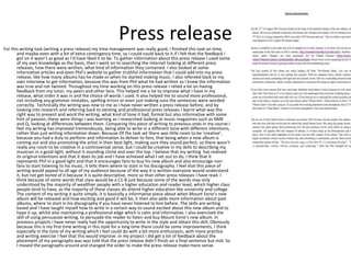 Press release 
For this writing task (writing a press release) my time management was really good, I finished this task on time, 
and maybe even with a bit of extra contingency time, so I could could back to it if I felt that the feedback I 
got on it wasn’t as good as I’d have liked it to be. To gather information about this press release I used some 
of my own knowledge as the basis, then I went on to searching the internet looking at different press 
releases, how there were written, what kind of information they contained. I also looked at some 
informative articles and even Phil’s website to gather truthful information that I could add into my press 
release, like how many albums has he made or when he started making music. I also refereed back to my 
own interview to get information, because this was from Phil what he had written so I knew the information 
was true and not twisted. Throughout my time working on this press release I relied a lot on having 
feedback from my tutor, my peers and other fans. This helped me a lot to improve what I have in my 
release, what order it was in and the choice of words I used. It also helped me to sound more professional, 
not including any grammar mistakes, spelling errors or even just making sure the sentences were worded 
correctly. Technically the writing was new to me as I have never written a press release before, and by 
looking into research and referring back to existing and professional press releases I learnt what was the 
right way to present and word the writing, what kind of tone it had, formal but also informative with some 
hint of passion, these were things I was learning as I researched looking at music magazines such as NME 
and Q, looking at differences between them. Comparing this piece of writing to previous ones in my course I 
feel my writing has improved tremendously, being able to write in a different tone with different intentions, 
rather than just writing information down. Because Of the task set there was little room to be ‘creative’, 
because you had a duty to perform and information to deliver to fans, that being when a new album is 
coming out and also promoting the artist in their best light, making sure they sound perfect, so there wasn’t 
really any room to be creative in a controversial sense, but I could be creative in my skills to describing my 
musician in a good light, without it sounding cliché and over the top. I believe that my writing has realised 
its original intentions and that it does its job and I have achieved what I set out to do, I think that it 
represents Phil in a good light and that it encourages fans to buy his new album and also encourage non-fans 
to start listening to his music, it tells them where to start in his discography. I feel that this piece of 
writing would appeal to all age of my audience because of the way it is written everyone would understand 
it, but not get bored of it because it is quite descriptive, more so than other press releases I have read. I 
think because of some words that class would be a C1-B just because some of the words may only 
understood by the majority of wealthier people with a higher education and reader level, which higher class 
people tend to have, as the majority of these classes do attend higher education like university and college. 
The content of my writing it quite simple, it is basically a informative piece about when Mount Eerie’s new 
album will be released and how exciting and good it will be, it then also adds more information about past 
albums, where to start in his discography if you have never listened to him before. The skills are writing 
based and I have taught myself how to write in a certain way to sound excited about this new album and to 
hype it up, whilst also maintaining a professional edge which is calm and informative. I also exercised the 
skill of using persuasive writing, to persuade the reader to listen and buy Mount Eerie’s new album. In 
previous projects I have never really had the opportunity to write in the style and obtain this skill. Obviously 
because this is my first time writing in this style for a long time there could be some improvements, I think 
especially in the tone of my writing which I feel could do with a bit more enthusiasm, with more practice 
and writing exercise I feel that this would improve. In my project I did get a lot of feedback about the 
placement of my paragraphs was was told that the press release didn’t finish on a final sentence but mid. So 
I moved the paragraphs around and changed the order to make the press release make more sense. 
 