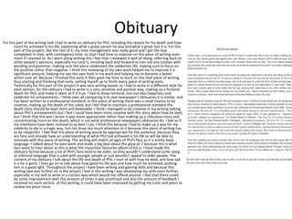 Obituary 
For this part of the writing task I had to write an obituary for Phil, including the reason for his death and how 
much he achieved in his life, explaining what a great person he was and what a great lost it is. For this 
part of the project, like the rest of it, my time management was really good and I got the task 
completed in time, with contingency time, so that I had time to improve on this piece of writing even 
more if I wanted to. As I went along writing this I feel that I reviewed it well all along, referring back to 
other people’s opinions, especially my tutor’s, emailing back and forward to iron out any creases with 
wording and grammar, making sure the piece celebrated the celebrities life, making sure to focus on 
the positive rather than negative. I think this reviewing of my own work helped me to improve it a 
significant amount, helping me see the own fault in my work and helping me to become a better 
writer over all. Because I finished this early it then gave me time to work on the next piece of writing, 
thus starting and finishing that early, setting myself up to finish every piece of writing early. 
Technically for this part of the project it was very writing based, so I had to write in a different style for 
each section, for the obituary I had to write in a very sensitive and positive way, making up a fictional 
death for Phil, and make it seem as if it true. I had to show remorse, loss but also happiness and 
celebrate his achievements. I think over all comparing it to real newspaper’s obituaries it is similar, and 
has been written to a professional standard. In this piece of writing there was a small chance to be 
creative, making up the death of the celeb, but I felt that to maintain a professional standard the 
death story should be kept short and believable. I think I managed to be creative in my writing talking 
about Phil’s achievements but I feel I could have been more creative with the story about how he died, 
but I think that the was I wrote it was more appropriate rather than making up a ridiculous story and 
concentrating more on the death, which is not what professional newspapers obituaries do. I feel as if 
my intentions have been realised to as best I can, I think this because I had to make up a way for my 
celebrity to die in a tragic way, but not draw too much attention to it because this piece of writing has 
to be respectful. I feel that this piece of writing would be appropriate for the audience, because they 
are fans and already have an understanding of what Phil had achieved in his life so will be able to 
resonate with this piece of writing. The writing will match all ages of Phil's fans as it is pretty basic 
language. I talked about his past work and made a big deal about the glow pt 2 because this is what 
fans want to hear about as this is what the majorities favourite album of his is. I have made the 
obituary formal because a lot of Phil’s fans tend to be older, so they wouldn’t understand some slang 
or informal language that is used with younger people or just wouldn’t appeal to older people. The 
content of my obituary I talk about the life and death of Phil, I start of with how he died, and how sad 
it is he is gone. I then go on to talk about how good his life was and how much he achieved, putting 
him in a good light. Throughout the project I have been writing and gaining skills and because this 
writing task was further on in the project I feel in this writing I was developing my skills even further, 
especially in my skill to write in a correct way which would not offend anyone. I feel that there could 
be some improvement with the amount of times it was proofread and also the amount of feedback I 
received on each section of this writing, it could have been improved by getting my tutor and peers to 
review my piece more. 
 