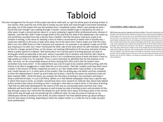 Tabloid 
The time management for this part of the project was done really well, as I got the whole piece of writing written in 
one session, then used the rest of the day to review my own work and read through it and check everything 
was okay, out of the project this was the quickest time I completed a piece. When I was writing my work I 
found that even though I was reading through it myself, I actual needed to get it checked by my tutor or 
other peers to get a second opinion about it, or even reviewing it against other professional press releases in 
tabloids, I just feel like I didn’t make enough drafts of this and that the style of the tabloid was a bit mixed up 
and sometimes sounded more like a fanzine than a tabloid. I feel like this piece I had more scope to be 
creative in writing, in the sense of, twisting a story to make it sound worse or better than it actually was, I 
could even add bits to the story or take some away, but at the same time I had to make sure that this story 
didn’t turn into 100% fiction or that it became one massive lie. For example in my tabloid I made out lie Phil 
was cheating on his wife, but I never mentioned the other side of the story where his wife had been cheating 
on him for a longer period of time, so this shows I am twisting information to fit my story and point of view, 
which is pretty typical of a tabloid. I feel technically it isn't my best piece of writing because my style of 
writing got mixed up especially at the start, where it sounded a bit to amateur and informal, like a fanzine, 
rather than a professional tabloid. So because of this it isn’t a professional piece of work and doesn’t have as 
high quality as I’d like it to, for example “From a recent interview he admitted that he had cheated on his 
wife, not once, no! An uncountable amount of times starting from 2011 and in fact he couldn’t even 
remember how many times”. In this tabloid there was a bit of scope to be creative with the writing, with the 
chance to be able to exaggerate or make little bits up in the stories. I feel like I maybe could have been more 
creative in the amount of detail I explained my story in, as I feel maybe what I have written is not enough 
and I could improve on it. In other parts of this project I feel my writing was a lot better and that compared 
to them the tabloid doesn’t match up and it looks out of place. I think for this piece my intentions have not 
been realised 100%. I think the basics are covered, but this piece of writing is not consistent and doesn’t 
show a solid kind of style, it is just a bit flimsy. Where as in real tabloid newspapers they have a specific way 
in which they have to write, so initially I should have done more research to really be clear about how tabloid 
writers present their pieces of writing so then I could get a clear idea on how to write. In this piece of writing 
I feel that my skills have developed for the stance of this was an unsuccessful piece and that now I have 
reflected and learnt what I need to improve on and to keep my style of writing correct and consistent all the 
way through a piece, but I think that has helped me and I will be more aware of writing a piece in the correct 
style all the way through and not wandering into a different style. So now the areas to improve on my 
tabloid piece will be to produce more drafts, do some research into how tabloid writers go about setting a 
tone for their piece of writing, depending on what the subject matter is, in order for me to make my piece 
more professional. 
