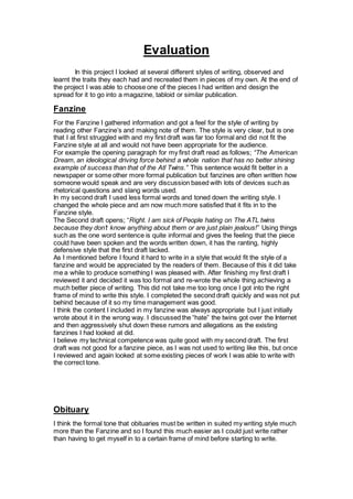Evaluation
In this project I looked at several different styles of writing, observed and
learnt the traits they each had and recreated them in pieces of my own. At the end of
the project I was able to choose one of the pieces I had written and design the
spread for it to go into a magazine, tabloid or similar publication.
Fanzine
For the Fanzine I gathered information and got a feel for the style of writing by
reading other Fanzine’s and making note of them. The style is very clear, but is one
that I at first struggled with and my first draft was far too formal and did not fit the
Fanzine style at all and would not have been appropriate for the audience.
For example the opening paragraph for my first draft read as follows; “The American
Dream, an ideological driving force behind a whole nation that has no better shining
example of success than that of the Atl Twins.” This sentence would fit better in a
newspaper or some other more formal publication but fanzines are often written how
someone would speak and are very discussion based with lots of devices such as
rhetorical questions and slang words used.
In my second draft I used less formal words and toned down the writing style. I
changed the whole piece and am now much more satisfied that it fits in to the
Fanzine style.
The Second draft opens; “Right. I am sick of People hating on The ATL twins
because they don’t know anything about them or are just plain jealous!” Using things
such as the one word sentence is quite informal and gives the feeling that the piece
could have been spoken and the words written down, it has the ranting, highly
defensive style that the first draft lacked.
As I mentioned before I found it hard to write in a style that would fit the style of a
fanzine and would be appreciated by the readers of them. Because of this it did take
me a while to produce something I was pleased with. After finishing my first draft I
reviewed it and decided it was too formal and re-wrote the whole thing achieving a
much better piece of writing. This did not take me too long once I got into the right
frame of mind to write this style. I completed the second draft quickly and was not put
behind because of it so my time management was good.
I think the content I included in my fanzine was always appropriate but I just initially
wrote about it in the wrong way. I discussed the “hate” the twins got over the Internet
and then aggressively shut down these rumors and allegations as the existing
fanzines I had looked at did.
I believe my technical competence was quite good with my second draft. The first
draft was not good for a fanzine piece, as I was not used to writing like this, but once
I reviewed and again looked at some existing pieces of work I was able to write with
the correct tone.
Obituary
I think the formal tone that obituaries must be written in suited my writing style much
more than the Fanzine and so I found this much easier as I could just write rather
than having to get myself in to a certain frame of mind before starting to write.
 