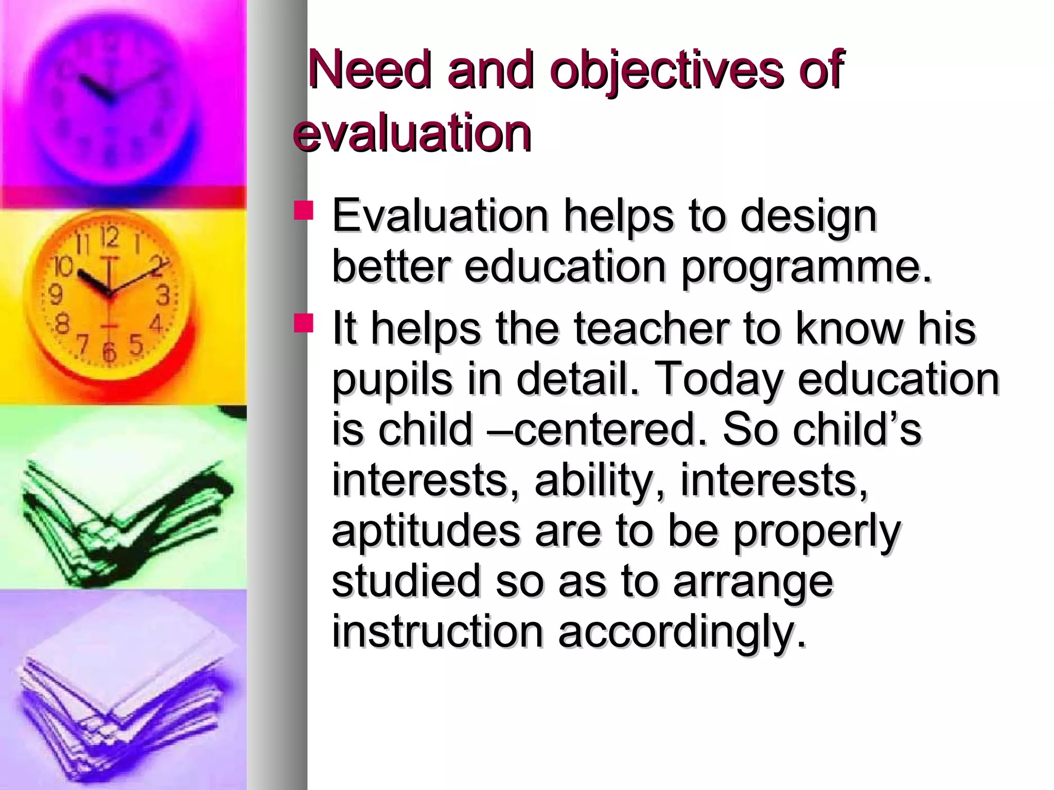 Need and objectives ofNeed and objectives of
evaluationevaluation
 Evaluation helps to designEvaluation helps to design
better education programme.better education programme.
 It helps the teacher to know hisIt helps the teacher to know his
pupils in detail. Today educationpupils in detail. Today education
is child –centered. So child’sis child –centered. So child’s
interests, ability, interests,interests, ability, interests,
aptitudes are to be properlyaptitudes are to be properly
studied so as to arrangestudied so as to arrange
instruction accordingly.instruction accordingly.
 