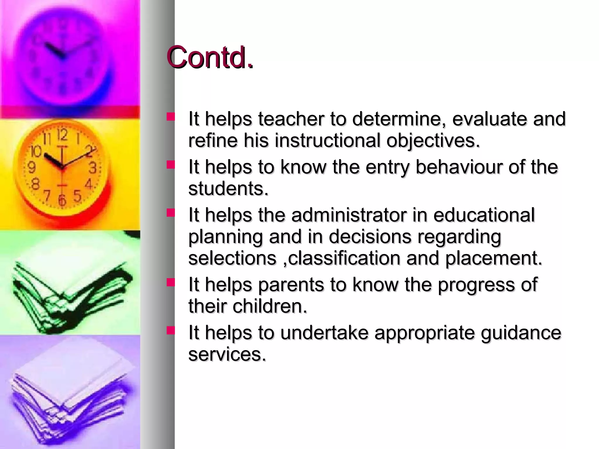 Contd.Contd.
 It helps teacher to determine, evaluate andIt helps teacher to determine, evaluate and
refine his instructional objectives.refine his instructional objectives.
 It helps to know the entry behaviour of theIt helps to know the entry behaviour of the
students.students.
 It helps the administrator in educationalIt helps the administrator in educational
planning and in decisions regardingplanning and in decisions regarding
selections ,classification and placement.selections ,classification and placement.
 It helps parents to know the progress ofIt helps parents to know the progress of
their children.their children.
 It helps to undertake appropriate guidanceIt helps to undertake appropriate guidance
services.services.
 