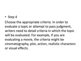 • Step 4
Choose the appropriate criteria. In order to
evaluate a topic or attempt to pass judgment,
writers need to detail criteria in which the topic
will be evaluated. For example, if you are
evaluating a movie, the criteria might be
cinematography, plot, action, realistic characters
or visual effects.
 