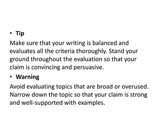 • Tip
Make sure that your writing is balanced and
evaluates all the criteria thoroughly. Stand your
ground throughout the evaluation so that your
claim is convincing and persuasive.
• Warning
Avoid evaluating topics that are broad or overused.
Narrow down the topic so that your claim is strong
and well-supported with examples.
 
