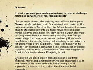 Question1
In what ways does your media product use, develop or challenge
forms and conventions of real media products?
For our media product, after watching many different thriller genre
films we decided to follow most of the conventions to make our film
just as successful as the other films. We follows things such as some
shots to keep basic elements of a horror movie and using other
movies is how to shoot horror film, allow people to watch after more
terrifying atmosphere. And we according watching other films got
some footage tips. However we decided to develop film of media
products by in the evening the boy had been lying on the bed and he
fell asleep made a very long dream. Then it tells the story of this
dream. A boy like read a book under a tree, then a series of terrorist
happened, until he woke up from a dream. Then when he got up he
found that’s not only a dream. Everything is real.
By doing this we hoped to get a message across to our target
audience. After seeing other thriller film, we also challenged a lot of
new content of this movie and shots, Inside portray a lot of
expression, action and voice, such as the character’s facial
expression,
 