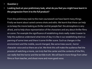 • Question 7
• Looking back at your preliminary task, what do you feel you might have learnt in
the progression from it to the full product?
From the preliminary task to the main coursework we have learnt many things.
Firstly we learnt about varied camera shots and edits.We learnt that these can help
us to keep the movie looking as thriller and let people feel the atmosphere is very
afraid, and to help show representation of the characters and any about thriller films
on scene. For example the significance of establishing shots really make it easier to
help the audience understand what time of day it is like in our establishing shot is a
panning of some trees and there it some thriller scene. Such as changes in the
environment and the mobile, sound changed, like some trees sound , horror
character voice and so there are a lot.We think this will make the audience feel the
process of watching a movie, can truly feel the canter and the contents of the film,
can really feel the horror and the terrible truth.We will learnt more things from other
films or from teacher, and shoot more and more good voice.
 