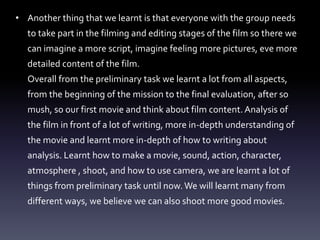 • Another thing that we learnt is that everyone with the group needs
to take part in the filming and editing stages of the film so there we
can imagine a more script, imagine feeling more pictures, eve more
detailed content of the film.
Overall from the preliminary task we learnt a lot from all aspects,
from the beginning of the mission to the final evaluation, after so
mush, so our first movie and think about film content. Analysis of
the film in front of a lot of writing, more in-depth understanding of
the movie and learnt more in-depth of how to writing about
analysis. Learnt how to make a movie, sound, action, character,
atmosphere , shoot, and how to use camera, we are learnt a lot of
things from preliminary task until now.We will learnt many from
different ways, we believe we can also shoot more good movies.
 