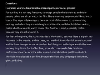 Question 2
How does your media product represent particular social groups?
For our film, it is not very fearsome, so except people who is under 12 and elder
people, others are all can watch this film.There are many people would like to watch
horror film, especially teenagers, because most of them want to try something
exciting, and when they are watching horror films they will absolutely feel excited,
that is why they want to watch horror film.Another is adult, especially males,
because they are not afraid of it.
For the clothing style, the actress wearied a white dress, because there is a ghost in a
Japanese thriller wearied a white dress, and we think is very fearful, so we borrowed
a white dress from performance teacher. And the ghost in the Japanese thriller also
had very long hire in front of her face, so we also borrowed a fake hair from
performance teacher. And the actor wearied normal clothes, just like a student.
There are no dialogues in our film, because there are only two people in our film,
ghost and a boy.
•
 