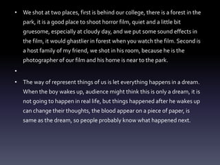 • We shot at two places, first is behind our college, there is a forest in the
park, it is a good place to shoot horror film, quiet and a little bit
gruesome, especially at cloudy day, and we put some sound effects in
the film, it would ghastlier in forest when you watch the film. Second is
a host family of my friend, we shot in his room, because he is the
photographer of our film and his home is near to the park.
•
• The way of represent things of us is let everything happens in a dream.
When the boy wakes up, audience might think this is only a dream, it is
not going to happen in real life, but things happened after he wakes up
can change their thoughts, the blood appear on a piece of paper, is
same as the dream, so people probably know what happened next.
 