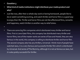 • Question 3
• What kind of media institutions might distribute your media product and
why?
• Just like now, after their a-whole-day work or boring homework, people like to
do or watch something exciting, and watch thriller and horror films is a good way
to enjoy their life.Thriller and horror films are not like affectional films, romantic
and happiness, watch thrillers is another way to relief stress.
•
• There are some big film companies which distributed many thriller and horror
films. First is Lions Gate Films, this company has distributed many thriller and
horror films, two of the master works are series of Saw and Hostel, they are very
famous in the world, this company is willing to distribute thriller and horror film.
The second company also has any thrillers, Universal. I think most of people have
watched Jaws, it is a very famous and successful thriller film which is distributed
by Universal. And series ofThe Mummy, although it is not as famous as Jaws, but
it is also pretty successful for thriller.
 