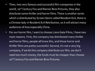 • Then, two very famous and successful film companies in the
world, 20th Century Fox andWarner Bros Pictures, they also
distribute some thriller and horror films.There is another series
which is distributed by Screen Gems called Resident Evil, there is
a Chinese lady in Resident Evil Retribution, so it will attract many
audiences of Asia especially China.
• For our horror film, I want to choose Lions Gate Films, I have two
main reasons. First, this company has distributed many thriller
and horror films, people all know this, and those horror and
thriller films are pretty successful. Second, it’s not a very big
company, if we let this company distribute our film, we don’t
need too much money, the funds must be cheaper than choose
20th Century Fox andWarner Bros Pictures.
 