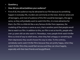 • Question 5
• How did you attract/address your audience?
• First of all, the audience may be attracted to our film because its something
happen in everyday life, murders are commonly on the news. And our actors are
all teenagers, and most of audience of this film would be teenagers, the age is
same, so they will probably want to watch this film, it is more attractive for
them. Our film is a little bit like a very famous thriller from Japanese, the
modeling of the actress is same as ours, that is another point that people would
like to watch our film. In addition to this, our film is not so horrific, people who
over 40 years old can also watch it. Nowadays, many people think watch thriller
films is a kind of way to relief stress, when they feel unhappy or something let
them depressed, they would choose this way to relax.To the contrary,
somebody wants watch thriller films because they are pretty happy, when they
watch thriller films they would feel nervous and they can shout happily,
especially with their best friends and boy/girlfriend.
 