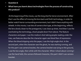 • Question 6
• What have you learnt about technologies from the process of constructing
this product?
At the beginning of the movie, use the long shot for terror environment. After
that I use the effect of moving the lens back and forth technology, in order to
better watch horror surrounding environment, but I didn’t have anything with
wheels. In this movie, I use lots of camera shot type, at the beginning, reflects
the lens slowly closer to the protagonist, I use close up shots. And then I use the
overlooking the technology, shoot people down from above.The feature
characters and paper. I use the medium shot taking people reading under the
tree, use features describe the character again see blood fear of expression.
When the blood dripping onto the paper, I use the high angle shot. In the
second part, when the character saw the ghost, he was starting running, and
for this part I use camera bracket, the camera bracket was lying on the ground,
I use the low angle, then while with the character. When I shoot about running I
use the hand held, the camera followed character, this part I didn’t use camera
bracket.
 