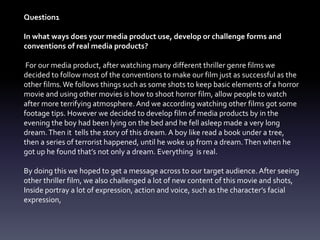 Question1
In what ways does your media product use, develop or challenge forms and
conventions of real media products?
For our media product, after watching many different thriller genre films we
decided to follow most of the conventions to make our film just as successful as the
other films.We follows things such as some shots to keep basic elements of a horror
movie and using other movies is how to shoot horror film, allow people to watch
after more terrifying atmosphere. And we according watching other films got some
footage tips. However we decided to develop film of media products by in the
evening the boy had been lying on the bed and he fell asleep made a very long
dream.Then it tells the story of this dream. A boy like read a book under a tree,
then a series of terrorist happened, until he woke up from a dream.Then when he
got up he found that’s not only a dream. Everything is real.
By doing this we hoped to get a message across to our target audience. After seeing
other thriller film, we also challenged a lot of new content of this movie and shots,
Inside portray a lot of expression, action and voice, such as the character’s facial
expression,
 