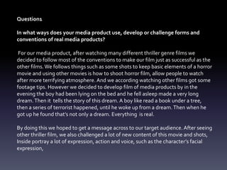 Question1
In what ways does your media product use, develop or challenge forms and
conventions of real media products?
For our media product, after watching many different thriller genre films we
decided to follow most of the conventions to make our film just as successful as the
other films.We follows things such as some shots to keep basic elements of a horror
movie and using other movies is how to shoot horror film, allow people to watch
after more terrifying atmosphere. And we according watching other films got some
footage tips. However we decided to develop film of media products by in the
evening the boy had been lying on the bed and he fell asleep made a very long
dream.Then it tells the story of this dream. A boy like read a book under a tree,
then a series of terrorist happened, until he woke up from a dream.Then when he
got up he found that’s not only a dream. Everything is real.
By doing this we hoped to get a message across to our target audience. After seeing
other thriller film, we also challenged a lot of new content of this movie and shots,
Inside portray a lot of expression, action and voice, such as the character’s facial
expression,
 