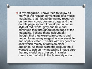 O In my magazine, I have tried to follow as
many of the regular conventions of a music
magazine, that I found during my research,
on the front cover, contents page and the
double page spread. I developed a house
style of red, white, grey and blue and
continued this throughout each page of the
magazine. I chose these colours as I
thought that they were calm colours and
helped to make my magazine look sensible
and sophisticated. This fits with my genre of
Jazz which mainly attracts an older
audience. As these were the colours that I
wanted to use on my magazine I made sure
that my model was dressed in similar
colours so that she fit the house style too.
 