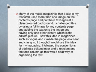 O Many of the music magazines that I saw in my
research used more than one image on the
contents page and put there text against a
plain coloured background. I challenged this
by using a full image for my contents page
and adding the text onto the image and
having only one other picture which is the
editors picture. I saw this idea in magazines
such as vogue and it made the page look neat
and classy so I thought I would use this idea
for my magazine. I followed the conventions
of adding a editors letter and a regulars and
features column as this was a neat way of
organising the text.
 