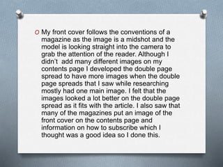 O My front cover follows the conventions of a
magazine as the image is a midshot and the
model is looking straight into the camera to
grab the attention of the reader. Although I
didn’t add many different images on my
contents page I developed the double page
spread to have more images when the double
page spreads that I saw while researching
mostly had one main image. I felt that the
images looked a lot better on the double page
spread as it fits with the article. I also saw that
many of the magazines put an image of the
front cover on the contents page and
information on how to subscribe which I
thought was a good idea so I done this.
 