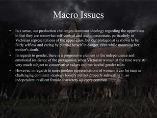 How they are represented
• The representation of this group in the context of Victorian society is somewhat
reminiscent of emergent ideologies as the protagonist is seen to be vulnerable and
hurt by the death of her mother, shown by her repeatedly looking at the note and the
photograph, rather than distanced and cold, as is often typical of representations of
the upper-class members of Victorian society. However, she does not openly
express these emotions, and can be seen as strong in that she has somewhat come to
terms with her mother’s death, but is still ultimately hurt and upset by the events.
She is resilient but not cold.
• In terms of horror, it is not unreasonable to expect that the audience would fear the
threat in the same way our protagonist does, but their death may act as a
punishment for their selfish nature, and not be somewhat sad for the audience, as
the protagonist's death seems unjustified in our opening
 