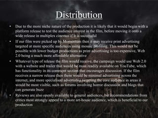 Distributor
• Our film could likely succeed in securing a distribution deal with
Momentum Pictures
• They have distributed an increasing number of fairly low budget
horror films in recent years, The Crazies (Eisner, 2010), Insidious
(Wan, 2011), House at the End of the Street (Tonderai, 2012),
Sinister (Derrickson, 2012), The Woman in Black (Goldman,
2012), The Bay (Levinson, 2013), Antiviral (Cronenburg, 2013),
V/H/S (Wingard, 2013), all of which have medium to low
budgets, and this is relevant to our production
• Most notably they distributed supernatural horror movies
comparable to our opening, The Woman in Black has upper-class
characters and a 19th century period setting
• Both Sinister and Insidious are more orientated around
supernatural events affecting a middle-class family
 