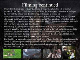 Filming continued
• We used the fog machine to create a cold and hostile atmosphere that felt somewhat
uncharted. I also helped accentuate the light, as shown by our profile shot of Cat sitting on
the pew with the intense light from the window highlighted behind her
• It was difficult working with the prosthetic blood as it was more runny than we expected,
which made it difficult to keep in the correct position. This is evidence of our low budget -
major Hollywood productions would obviously be able to afford and create better prosthetics
with their make-up and effects departments
• The majority of lighting was natural as the church was fairly well lit, but in some more
poorly lit areas like Cat being the dragged down the aisle at the end, we had to use the light
from one of our phones as there was nothing else available for lighting. While this was
certainly inconvenient, the take we used still looked fairly decent as we held the light at a
fair distance that prevented it from looking too unnatural
• The shoulder rig was used when we shot a pull over of Cat's shoulder both in and outside the
church to reveal the props of the picture and note she held which provided smooth way to
them that didn’t break the pace of the opening while simultaneously highlighting the
importance of the props
 