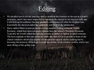 Editing
• We decided not to use the tracking shot to establish the location in the end as it wasn't
necessary, and it was more impactful to introduce the church by having Cat walk into
it and letting the audience become gradually more aware of what the location was.
Essentially the decision aided the continuity and flow of the production.
• Harry added filters in post production using separate editing software, Adobe
Premiere, which had more advanced options than the school's Premiere Elements.
Typically we would adjust the lighting to make it darker or lighter in small amounts.
The best example of this was when we made the shot of Cat in profile in front of the
church windows which was slightly too bright and vaguely idyllic looking but by
lowering the intensity of the light it made the outline of the window visible, which was
most fitting of the gothic tone
 
