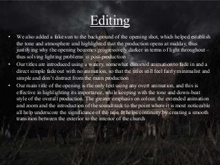 Editing
• We also added a fake sun to the background of the opening shot, which helped establish
the tone and atmosphere and highlighted that the production opens at midday, thus
justifying why the opening becomes progressively darker in terms of light throughout –
thus solving lighting problems in post-production
• Our titles are introduced using a watery, somewhat distorted animation to fade in and a
direct simple fade out with no animation, so that the titles still feel fairly minimalist and
simple and don’t distract from the main production
• Our main title of the opening is the only text using any overt animation, and this is
effective in highlighting its importance, while keeping with the tone and down-beat
style of the overall production. The greater emphasis on colour, the extended animation
and zoom and the introduction of the soundtrack to the point where it is most noticeable
all help underscore the significance of the title. It helps continuity by creating a smooth
transition between the exterior to the interior of the church
 