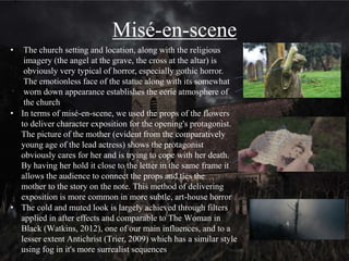 Camera
• Our opening uses a variety of high and low angles to imply
dominance and power in relation to the character's eye-line, which is
comparable to dialogue scenes in Silence of the Lambs (Demme,
1991) (https://www.youtube.com/watch?v=5V-k-p4wzxg). For
example our opening starts with the camera on the floor in the church
so that only the protagonist's shoes are visible as she walks down the
aisle which reflects how she is not initially intimidated by the church,
but as she goes further in, she gets close to the centre of the frame,
especially when she kneels. This implies her mind-set has changed
and she feels less in control of the situation. The following low angle
seen from the cross on the altar implies that the threat in the church
actually holds the power in the scene, but the protagonist is oblivious
to this at that point
• Additionally our use of mid shots when a threat is present are typical
of horror as they shown the scale of the threat and its connection to
the character being attacked, while simultaneously showing the
character’s reaction and emotion
The protagonist moves away
from the audience and into
centre frame
In both examples the protagonist
is clearly shown in relation to the
threat but she is the focal point
of the frame, which leaves the
antagonist somewhat enigmatic
 