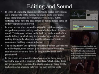 Misé-en-scene
• The church setting and location, along with the religious
imagery (the angel at the grave, the cross at the altar) is
obviously very typical of horror, especially gothic horror.
The emotionless face of the statue along with its somewhat
worn down appearance establishes the eerie atmosphere of
the church
• In terms of misé-en-scene, we used the props of the flowers
to deliver character exposition for the opening's protagonist.
The picture of the mother (evident from the comparatively
young age of the lead actress) shows the protagonist
obviously cares for her and is trying to cope with her death.
By having her hold it close to the letter in the same frame it
allows the audience to connect the props and ties the
mother to the story on the note. This method of delivering
exposition is more common in more subtle, art-house horror
• The cold and muted look is largely achieved through filters
applied in after effects and comparable to The Woman in
Black (Watkins, 2012), one of our main influences, and to a
lesser extent Antichrist (Trier, 2009) which has a similar style
using fog in it's more surrealist sequences
 