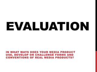 EVALUATION
IN WHAT WAYS DOES YOUR MEDIA PRODUCT
USE, DEVELOP OR CHALLENGE FORMS AND
CONVENTIONS OF REAL MEDIA PRODUCTS?
 