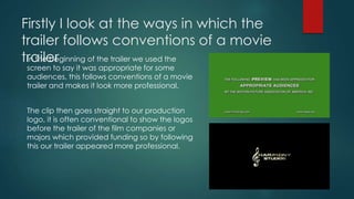 Firstly I look at the ways in which the
trailer follows conventions of a movie
trailerIn the beginning of the trailer we used the
screen to say it was appropriate for some
audiences, this follows conventions of a movie
trailer and makes it look more professional.
The clip then goes straight to our production
logo, it is often conventional to show the logos
before the trailer of the film companies or
majors which provided funding so by following
this our trailer appeared more professional.
 