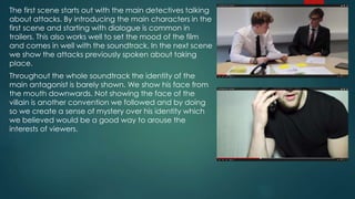 The first scene starts out with the main detectives talking
about attacks. By introducing the main characters in the
first scene and starting with dialogue is common in
trailers. This also works well to set the mood of the film
and comes in well with the soundtrack. In the next scene
we show the attacks previously spoken about taking
place.
Throughout the whole soundtrack the identity of the
main antagonist is barely shown. We show his face from
the mouth downwards. Not showing the face of the
villain is another convention we followed and by doing
so we create a sense of mystery over his identity which
we believed would be a good way to arouse the
interests of viewers.
 