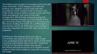 The trailers pace begins to increase and shots get
more dramatic. This is helped a lot with the
buildup non diegetic sound used with the
soundtrack which creates a lot of tension. The
trailer finally ends of after a chase scene with the
main protagonist and one of the main
antagonists. With the last scene showing the
camera looking through up at the barrel of the
gun and the screen changing to a coming soon
title block. Ending the trailer on a cliffhanger is a
convention which we followed as we thought it
was very important to end with high amounts of
suspense.
Finishing on the release date was also a
convention we used to not only make it look
more professional but also this is some of the most
important information about the film, therefore
putting it in the place where the viewer’s
emotional arousal would be at its highest would
make it more memorable for anybody watching
the trailer.
 