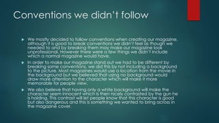 Conventions we didn’t follow
 We mostly decided to follow conventions when creating our magazine,
although it is good to break conventions we didn’t feel as though we
needed to and by breaking them may make our magazine look
unprofessional. However there were a few things we didn’t include
which a normal magazine would have.
 In order to make our magazine stand out we had to be different by
breaking some conventions, we did this by not including a background
to the picture. Most magazines would use a location from the movie in
the background but we believed that using no background would
draw more attention to the character which will make it more
memorable for people view.
 We also believe that having only a white background will make the
character seem innocent which is then nicely contrasted by the gun he
is holding. This contrast will let people know that this character is good
but also dangerous and this is something we wanted to bring across in
the magazine cover.
 