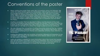 Conventions of the poster
 When making the poster there were also conventions which we followed. We
wrote the names reviews given by newspapers. Following this convention will
encourage people to watch the movie as when they see that it has been
rated highly by existing newspapers they will be more inclined to watch the
movie. When people see an expert opinion of something according to the
Hovland-Yale theory it makes them more likely to watch the movie, as we aim
to attract the largest audience we possibly can it is important that we follow
this theory.
 Another convention that we decided to follow was the picture of the main
actor who is holding a gun pointing towards the camera. This connoted that he
is ready to kill so the people who see it will know the movie contains action. This
works well as it will help us to attract the target audience we are aiming at.
 We also followed the convention of writing the actors name at the top. Adding
known celebrities in advertising is also stated in the Hovland-Yale theory which
states that advertising known names and celebrities will draw more attention to
the product.
 Adding the release date was another convention followed as it important to be
consistent with synergy so we added the same release date of ‘june 15’ which
we also used in the trailer.
 Lastly we added a website for more information about the movie that people
who see the poster and trailer and become interested. This was an important
thing to do as it is a great way to sell the product even more and with lots of
things done online nowadays it is curtail that we keep up wit trends
 