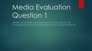 Media Evaluation
Question 1
IN WHAT WAYS DOES YOUR MEDIA PRODUCT USE, DEVELOP OR
CHALLENGE FORMS AND CONVENTIONS OF REAL MEDIA PRODUCTS?
 