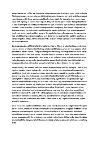 When we started to film we filmed the trailer in the order that it was going to be and only
filming some extra scenes later on. I think the production went very well and there wasn’t
many issues and if there were we could solve them easily for example, there was a huge
issue with lighting in scenes inside a park. The park has no lights on and its night so there
is no natural light, we had to provide external light sources to light ourfaces and scenes of
interest. This scene then turned out very well and the lighting didn’t seem too powerful.
That was one of the only issue I had filming the scenes and I think that it went very well. I
think that scenes went well but some of the audio has issues, for example the park scene
had wind blowing on the microphone so it distorted the audioa little but this was fixed a
little using after effects. I think that all of the shits we filmed were done well and there is
no issue with them.
During production of filming forthis trailer we had to fill out production logs, production
logs are sheets of information that say what we did that day, what my role was and what
effect I had on the trailer. I completed the production logs with high detail and said what
did to help this trailer look better. I was the director so I had to write about what scene
and screen changes were made. I also acted in my trailer so being a director and an actor
helped me get a better understanding of the scenes that had to be shot. I think I Wrote
the production logs with a clear view of what I had to do as director for my trailer.
When editing I did not rely on heavy effects but some were used for example, I had to use
motion tracking toadd a glow effect on the antagonists eyes but these effects weren’t
used lots in the trailer as you have to go frame by frame to get it in the clip and this can
take a very long time. I also used a scramble effect in the trailer which I think also was a
very light but effective effect. We also made editing logs that like the production logs
explain what i did with editing for that day. There was a big issue where my file corrupted
so I had to re do most of my editing and this was annoying but I finished it on time. I think
that the editing was well done but there was a few thing I wish I could have put in but
these were either too hard or they would take a very long time when that something I
didn’t have toward the end of the editing process. I stuck with the decisions I made and it
turned out well for it in the end, the only issue that I think brings it down is the music
didn’t go well with the trailer and when I asked some of my target audience they agreed
with this statement.
Once the trailer was finished I then asked some friends to watch it and give their thoughts
on the trailer. There was mixed opinions and they vary between the good and the bad, for
example nearly everyone agreed that the music did not fit with the trailer and that it
should have be more horror related. But most also agreed that the trailer was creepy and
would be very good if the errors were corrected. I asked them if they understood the basic
elements of the story and all of them understood what was going on which was one of my
aims.
 