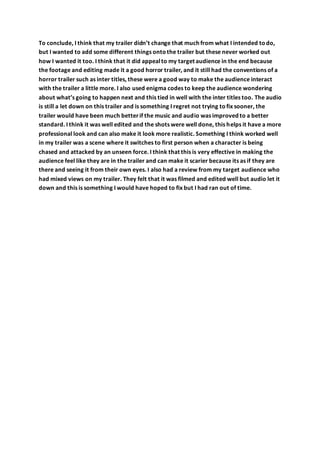 To conclude, I think that my trailer didn’t change that much from what I intended todo,
but I wanted to add some different things ontothe trailer but these never worked out
how I wanted it too. I think that it did appealto my target audience in the end because
the footage and editing made it a good horror trailer, and it still had the conventions of a
horror trailer such as inter titles, these were a good way to make the audience interact
with the trailer a little more. I also used enigma codes to keep the audience wondering
about what’s going to happen next and this tied in well with the inter titles too. The audio
is still a let down on this trailer and is something I regret not trying tofix sooner, the
trailer would have been much betterif the music and audio was improved to a better
standard. I think it was well edited and the shots were well done, this helps it have a more
professional look and can also make it look more realistic. Something I think worked well
in my trailer was a scene where it switches to first person when a character is being
chased and attacked by an unseen force. I think that this is very effective in making the
audience feel like they are in the trailer and can make it scarier because its as if they are
there and seeing it from their own eyes. I also had a review from my target audience who
had mixed views on my trailer. They felt that it was filmed and edited well but audio let it
down and this is something I would have hoped to fix but I had ran out of time.
 