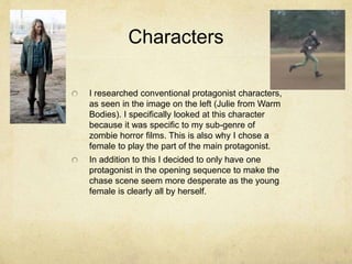 Characters
I researched conventional protagonist characters,
as seen in the image on the left (Julie from Warm
Bodies). I specifically looked at this character
because it was specific to my sub-genre of
zombie horror films. This is also why I chose a
female to play the part of the main protagonist.
In addition to this I decided to only have one
protagonist in the opening sequence to make the
chase scene seem more desperate as the young
female is clearly all by herself.
 