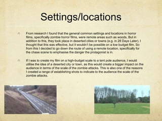 Settings/locations
From research I found that the general common settings and locations in horror
films, specifically zombie horror films, were remote areas such as woods, But in
addition to this, they took place in deserted cities or towns (e.g. in 28 Days Later). I
thought that this was effective, but it wouldn’t be possible on a low budget film. So
from this I decided to go down the route of using a remote location, specifically for
the chase scene to emphasise the danger the protagonist is in.
If I was to create my film on a high-budget scale to a tent pole audience, I would
utilise the idea of a deserted city or town, as this would create a bigger impact on the
audience in terms of the scale of the zombie attacks. This is also one of the reasons
I created a range of establishing shots to indicate to the audience the scale of the
zombie attacks.
 