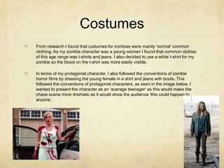 Costumes
From research I found that costumes for zombies were mainly ‘normal’ common
clothing. As my zombie character was a young woman I found that common clothes
of this age range was t-shirts and jeans. I also decided to use a white t-shirt for my
zombie so the blood on the t-shirt was more easily visible.
In terms of my protagonist character, I also followed the conventions of zombie
horror films by dressing the young female in a shirt and jeans with boots. This
followed the conventions of protagonist characters, as seen in the image below. I
wanted to present the character as an ‘average teenager’ as this would make the
chase scene more dramatic as it would show the audience ‘this could happen to
anyone.’
 